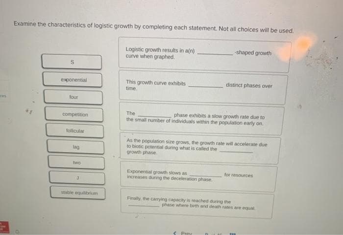 Examine the characteristics of logistic growth by completing each statement. Not all choices will be used.
*1
S
exponential
four
competition
follicular
lag
two
J
stable equilibrium
Logistic growth results in a(n)
curve when graphed.
This growth curve exhibits
time.
The
phase exhibits a slow growth rate due to
the small number of individuals within the population early on.
Exponential growth slows as
increases during the deceleration phase.
As the population size grows, the growth rate will accelerate due
to biotic potential during what is called the
growth phase.
-shaped growth
distinct phases over
Finally, the carrying capacity is reached during the
< Prey
n
for resources
phase where birth and death rates are equal