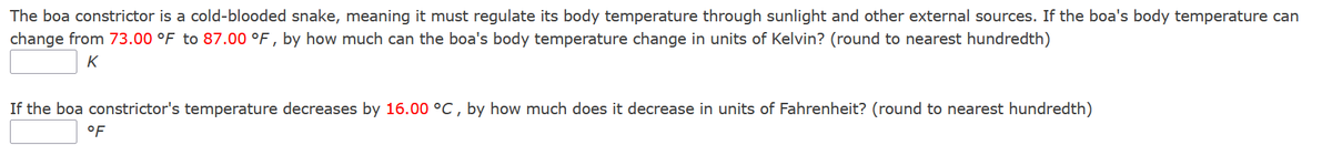 The boa constrictor is a cold-blooded snake, meaning it must regulate its body temperature through sunlight and other external sources. If the boa's body temperature can
change from 73.00 °F to 87.00 °F, by how much can the boa's body temperature change in units of Kelvin? (round to nearest hundredth)
K
If the boa constrictor's temperature decreases by 16.00 °C, by how much does it decrease in units of Fahrenheit? (round to nearest hundredth)
°F