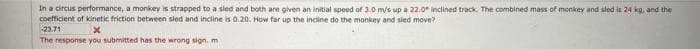 In a circus performance, a monkey is strapped to a sled and both are given an initial speed of 3.0 m/s up a 22.0 inclined track. The combined mass of monkey and sled is 24 kg, and the
coefficient of kinetic friction between sled and incline is 0.20. How far up the incline do the monkey and sled move?
-23.71
x
The response you submitted has the wrong sign. m