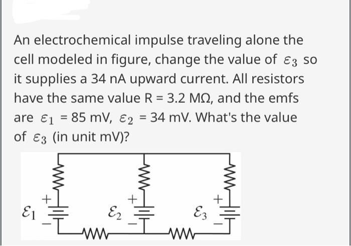 An electrochemical impulse traveling alone the
cell modeled in figure, change the value of 3 so
it supplies a 34 nA upward current. All resistors
have the same value R = 3.2 MS, and the emfs
are ₁ = 85 mV, E2 = 34 mV. What's the value
E1
of 3 (in unit mV)?
E1
+
-ī
E2
ww
Ez
ww
5