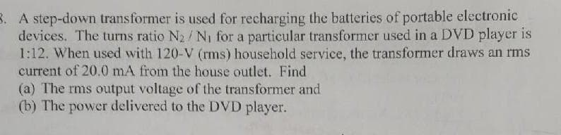 3. A step-down transformer is used for recharging the batteries of portable electronic
devices. The turns ratio N₂/N₁ for a particular transformer used in a DVD player is
1:12. When used with 120-V (rms) household service, the transformer draws an rms
current of 20.0 mA from the house outlet. Find
(a) The rms output voltage of the transformer and
(b) The power delivered to the DVD player.