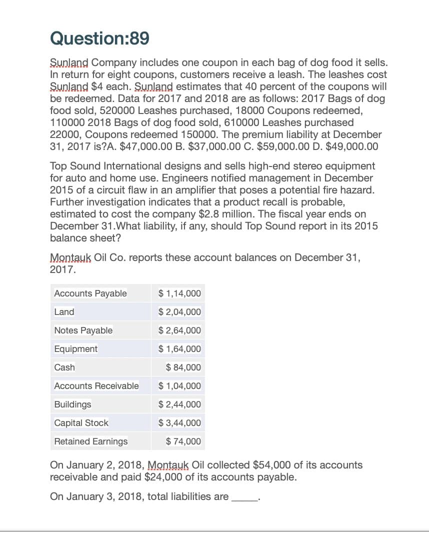 Question:89
Sunland Company includes one coupon in each bag of dog food it sells.
In return for eight coupons, customers receive a leash. The leashes cost
Sunland $4 each. Sunland estimates that 40 percent of the coupons will
be redeemed. Data for 2017 and 2018 are as follows: 2017 Bags of dog
food sold, 520000 Leashes purchased, 18000 Coupons redeemed,
110000 2018 Bags of dog food sold, 610000 Leashes purchased
22000, Coupons redeemed 150000. The premium liability at December
31, 2017 is?A. $47,000.00 B. $37,000.00 C. $59,000.00 D. $49,000.00
Top Sound International designs and sells high-end stereo equipment
for auto and home use. Engineers notified management in December
2015 of a circuit flaw in an amplifier that poses a potential fire hazard.
Further investigation indicates that a product recall is probable,
estimated to cost the company $2.8 million. The fiscal year ends on
December 31.What liability, if any, should Top Sound report in its 2015
balance sheet?
Montauk Oil Co. reports these account balances on December 31,
2017.
Accounts Payable
$ 1,14,000
Land
$2,04,000
Notes Payable
$ 2,64,000
Equipment
$ 1,64,000
Cash
$ 84,000
Accounts Receivable
$ 1,04,000
Buildings
$ 2,44,000
$ 3,44,000
$ 74,000
Capital Stock
Retained Earnings
On January 2, 2018, Montauk Oil collected $54,000 of its accounts
receivable and paid $24,000 of its accounts payable.
On January 3, 2018, total liabilities are