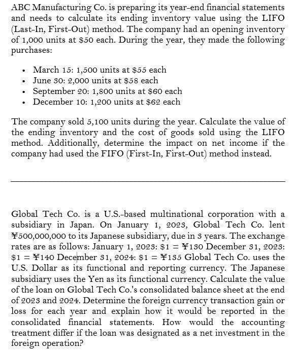 ABC Manufacturing Co. is preparing its year-end financial statements
and needs to calculate its ending inventory value using the LIFO
(Last-In, First-Out) method. The company had an opening inventory
of 1,000 units at $50 each. During the year, they made the following
purchases:
•
March 15: 1,500 units at $55 each
⚫ June 30: 2,000 units at $58 each
.
September 20: 1,800 units at $60 each
⚫ December 10: 1,200 units at $62 each
•
The company sold 5,100 units during the year. Calculate the value of
the ending inventory and the cost of goods sold using the LIFO
method. Additionally, determine the impact on net income if the
company had used the FIFO (First-In, First-Out) method instead.
Global Tech Co. is a U.S.-based multinational corporation with a
subsidiary in Japan. On January 1, 2023, Global Tech Co. lent
¥500,000,000 to its Japanese subsidiary, due in 3 years. The exchange
rates are as follows: January 1, 2023: $1 = ¥130 December 31, 2023:
$1¥140 December 31, 2024: $1 = ¥135 Global Tech Co. uses the
U.S. Dollar as its functional and reporting currency. The Japanese
subsidiary uses the Yen as its functional currency. Calculate the value
of the loan on Global Tech Co.'s consolidated balance sheet at the end
of 2023 and 2024. Determine the foreign currency transaction gain or
loss for each year and explain how it would be reported in the
consolidated financial statements. How would the accounting
treatment differ if the loan was designated as a net investment in the
foreign operation?