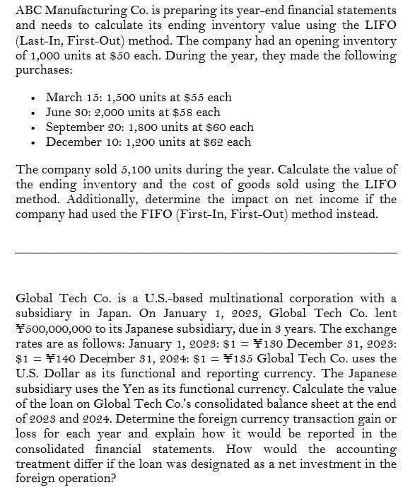 ABC Manufacturing Co. is preparing its year-end financial statements
and needs to calculate its ending inventory value using the LIFO
(Last-In, First-Out) method. The company had an opening inventory
of 1,000 units at $50 each. During the year, they made the following
purchases:
•
March 15: 1,500 units at $55 each
⚫ June 30: 2,000 units at $58 each
⚫ September 20: 1,800 units at $60 each
.
⚫ December 10: 1,200 units at $62 each
•
The company sold 5,100 units during the year. Calculate the value of
the ending inventory and the cost of goods sold using the LIFO
method. Additionally, determine the impact on net income if the
company had used the FIFO (First-In, First-Out) method instead.
Global Tech Co. is a U.S.-based multinational corporation with a
subsidiary in Japan. On January 1, 2023, Global Tech Co. lent
¥500,000,000 to its Japanese subsidiary, due in 3 years. The exchange
rates are as follows: January 1, 2023: $1 = ¥130 December 31, 2023:
$1¥140 December 31, 2024: $1 = ¥135 Global Tech Co. uses the
U.S. Dollar as its functional and reporting currency. The Japanese
subsidiary uses the Yen as its functional currency. Calculate the value
of the loan on Global Tech Co.'s consolidated balance sheet at the end
of 2023 and 2024. Determine the foreign currency transaction gain or
loss for each year and explain how it would be reported in the
consolidated financial statements. How would the accounting
treatment differ if the loan was designated as a net investment in the
foreign operation?