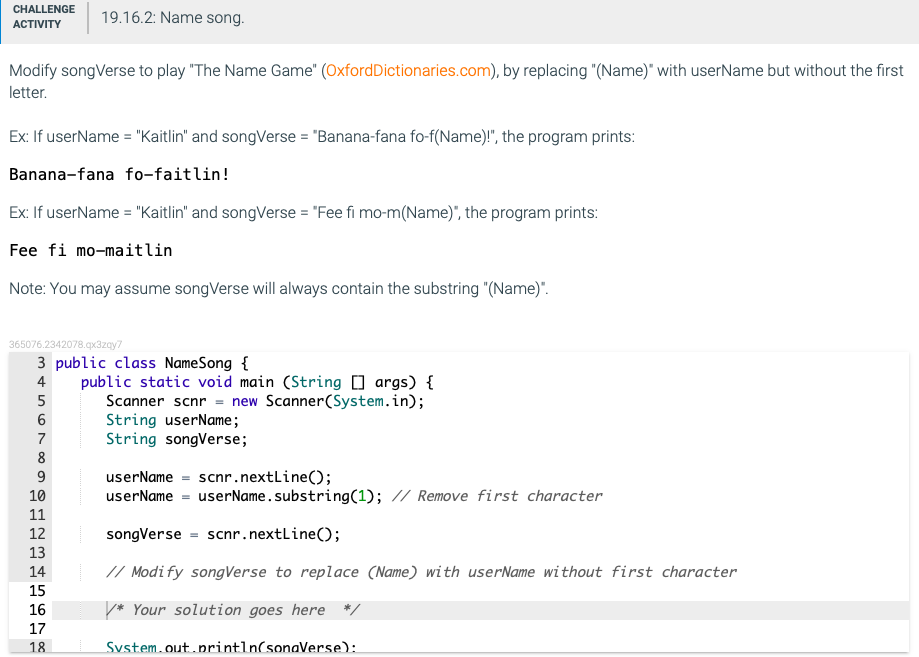 CHALLENGE
19.16.2: Name song.
АCTIVITY
Modify songVerse to play "The Name Game" (OxfordDictionaries.com), by replacing "(Name)" with userName but without the first
letter.
Ex: If userName = "Kaitlin" and songVerse = "Banana-fana fo-f(Name)!", the program prints:
Banana-fana fo-faitlin!
Ex: If userName = "Kaitlin" and songVerse = "Fee fi mo-m(Name)", the program prints:
Fee fi mo-maitlin
Note: You may assume songVerse will always contain the substring "(Name)".
365076.2342078.qx3zay7
3 public class NameSong {
public static void main (String 0 args) {
Scanner scnr = new Scanner(System.in);
String userName;
String songVerse;
4
5
7
8
userName = scnr.nextLine();
userName = userName.substring(1); // Remove first character
9
10
11
12
songVerse = scnr.nextLine();
13
14
// Modify songVerse to replace (Name) with userName without first character
15
16
* Your solution goes here */
17
18
Svstem.out.println(sonaVerse):

