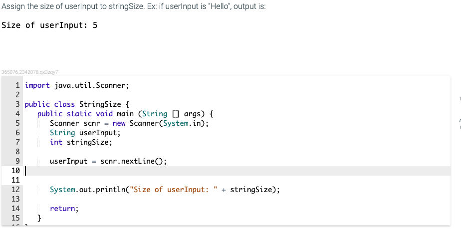 Assign the size of userlnput to stringSize. Ex: if userlnput is "Hello", output is:
Size of userInput: 5
365076.2342078.qx3zqy7
1 import java.util.Scanner;
2
3 public class StringSize {
public static void main (String [] args) {
Scanner scnr = new Scanner(System.in);
String userInput;
int stringSize;
4
5
7
8
9
userInput = scnr.nextLine();
10||
11
12
System.out.println("Size of userInput: " + stringSize);
13
14
return;
}
15
