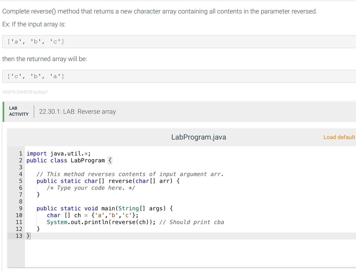 Complete reverse() method that returns a new character array containing all contents in the parameter reversed.
Ex: If the input array is:
['a', 'b', 'c']
then the returned array will be:
['c', 'b', 'a']
365076.2342078.qx3zqy7
LAB
22.30.1: LAB: Reverse array
АCTIVITY
LabProgram.java
Load default
1 import java.util.*;
2 public class LabProgram {
3
// This method reverses contents of input argument arr.
public static char[] reverse(char[] arr) {
/* Туре уоиr code here. */
}
4
7
8
public static void main(String[] args) {
char [] ch = {'a','b','c'};
System.out.println(reverse(ch)); // Should print cba
}
9.
10
11
12
13 }
