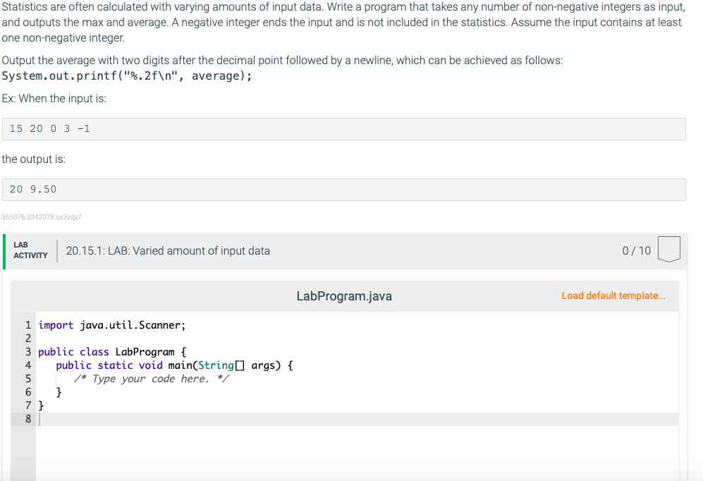 Statistics are often calculated with varying amounts of input data. Write a program that takes any number of non-negative integers as input,
and outputs the max and average. A negative integer ends the input and is not included in the statistics. Assume the input contains at least
one non-negative integer.
Output the average with two digits after the decimal point followed by a newline, which can be achieved as follows:
System.out.printf("%.2f\n", average);
Ex: When the input is:
15 20 0 3 -1
the output is:
20 9.50
365076.2342078.qx3zgy7
LAB
20.15.1: LAB: Varied amount of input data
0/ 10
АCTIVITY
LabProgram.java
Load default template...
1 import java.util.Scanner;
2
3 public class LabProgram {
public static void main(String] args) {
/* Type your code here. */
}
5
7 }
8
