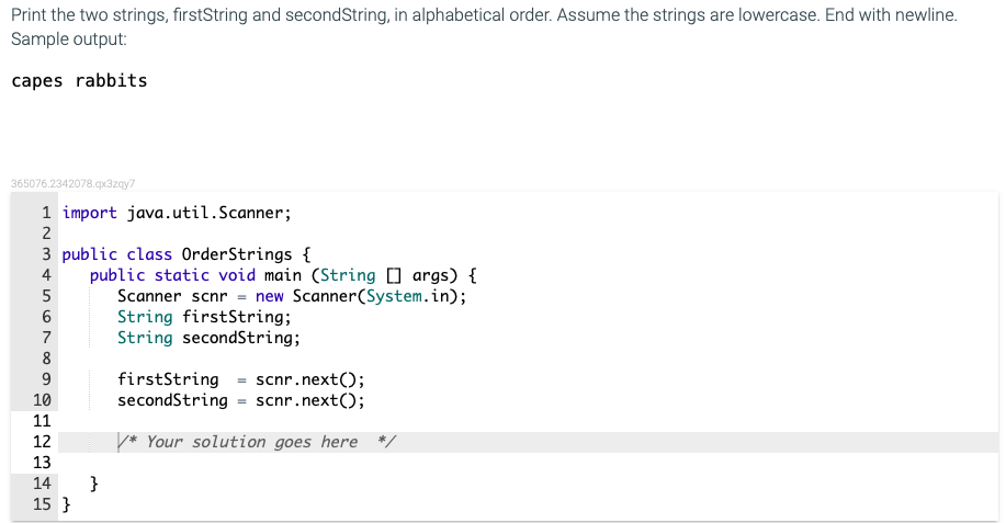 Print the two strings, firstString and secondString, in alphabetical order. Assume the strings are lowercase. End with newline.
Sample output:
capes rabbits
365076.2342078.qx3zay7
1 import java.util.Scanner;
3 public class OrderStrings {
public static void main (String 0 args) {
Scanner scnr = new Scanner(System.in);
String firstString;
String secondString;
4
5
7
8
firstString
secondString = scnr.next();
9
scnr.next();
10
11
12
* Your solution goes here
13
}
15 }
14
