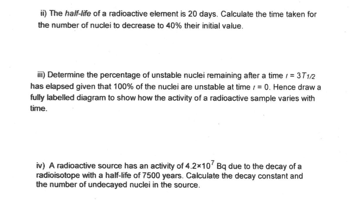 ii) The half-life of a radioactive element is 20 days. Calculate the time taken for
the number of nuclei to decrease to 40% their initial value.
iii) Determine the percentage of unstable nuclei remaining after a time / = 3T1/2
has elapsed given that 100% of the nuclei are unstable at time = 0. Hence draw a
fully labelled diagram to show how the activity of a radioactive sample varies with
time.
iv) A radioactive source has an activity of 4.2x107 Bq due to the decay of a
radioisotope with a half-life of 7500 years. Calculate the decay constant and
the number of undecayed nuclei in the source.