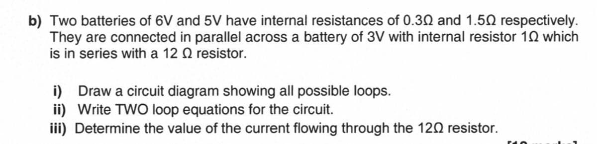 b) Two batteries of 6V and 5V have internal resistances of 0.30 and 1.50 respectively.
They are connected in parallel across a battery of 3V with internal resistor 19 which
is in series with a 12 resistor.
i) Draw a circuit diagram showing all possible loops.
ii) Write TWO loop equations for the circuit.
iii) Determine the value of the current flowing through the 120 resistor.