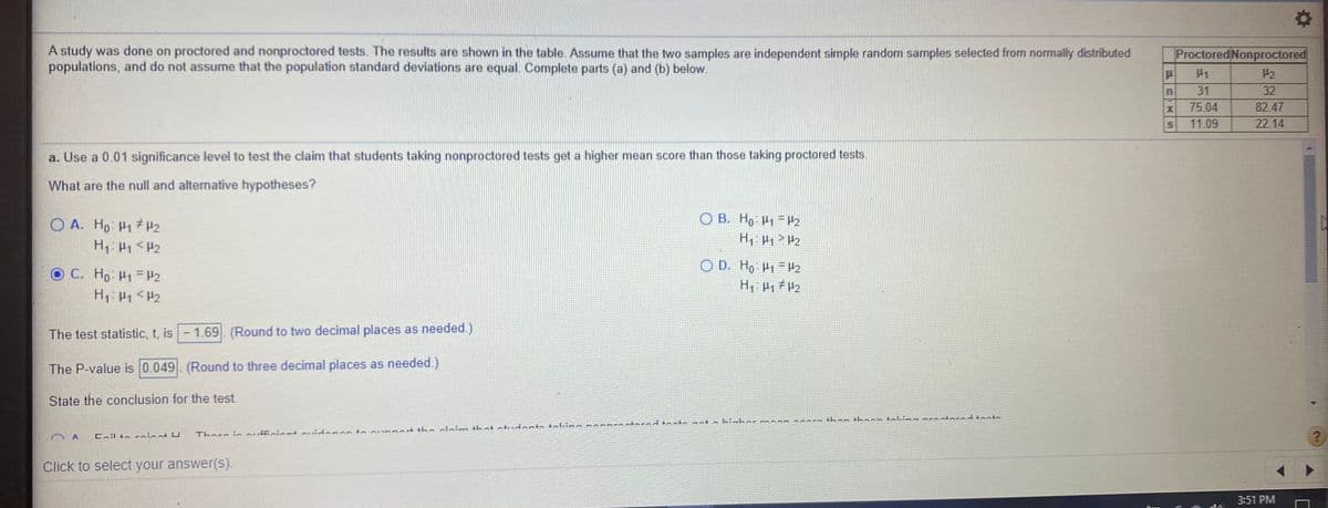 A study was done on proctored and nonproctored tests. The results are shown in the table. Assume that the two samples are independent simple random samples selected from normally distributed
populations, and do not assume that the population standard deviations are equal. Complete parts (a) and (b) below.
Proctored Nonproctored
P2
31
32
75.04
82.47
11.09
22.14
a. Use a 0.01 significance level to test the claim that students taking nonproctored tests get a higher mean score than those taking proctored tests.
What are the null and alternative hypotheses?
O A. Ho H1 H2
O B. Ho H1 = Hz
O D. Ho P1 = H2
O C. Ho H1 = H2
H1: P1 <H2
The test statistic, t, is -1.69. (Round to two decimal places as needed)
The P-value is 0.049. (Round to three decimal places as needed.)
State the conclusion for the test.
Coilto rninnt U
There in ouffiniant auidenos to sunnart tha alaies that atudanta taldna nnnBEA otoradtosta not a hiahor mAan aoars than thaoo takiaa pEAotarad tant.
Click to select your answer(s).
3:51 PM
