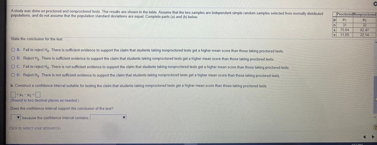 A study was done on proctored and nonproctored tests. The results are shown in the table. Assume that the two samples are independent simple random samples selected from normally distributed
populations, and do not assume that the population standard deviations are equal. Complete parts (a) and (b) below.
Proctored Nonproctored
H1
P2
31
32
75.04
11.09
82.47
22.14
State the conclusion for the test.
O A. Fail to reject Ho. There is sufficient evidence to support the claim that students taking nonproctored tests get a higher mean score than those taking proctored tests.
O B. Reject Ho. There is sufficient evidence to support the claim that students taking nonproctored tests get a higher mean score than those taking proctored tests.
O C. Fail to reject Ho. There is not sufficient evidence to support the claim that students taking nonproctored tests get a higher mean score than those taking proctored tests.
O D. Reject Ho There is not sufficient evidence to support the claim that students taking nonproctored tests get a higher mean score than those taking proctored tests.
b. Construct a confidence interval suitable for testing the claim that students taking nonproctored tests get a higher mean score than those taking proctored tests.
(Round to two decimal places as needed.)
Does the confidence interval support the conclusion of the test?
because the confidence interval contains
Click to select your answer(s).
