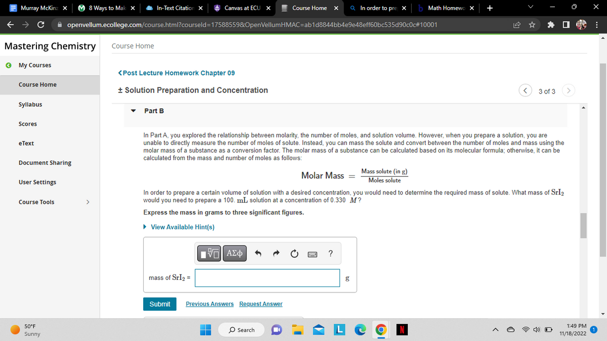 Murray McKinz
← → C ✰ openvellum.ecollege.com/course.html?courseld=17588559&OpenVellumHMAC=ab1d8844bb4e9e48eff60bc535d90c0c#10001
Mastering Chemistry
My Courses
Course Home
Syllabus
Scores
eText
Document Sharing
User Settings
X M8 Ways to Mak X
Course Tools
●
50°F
Sunny
In-Text Citation X
Course Home
<Post Lecture Homework Chapter 09
+ Solution Preparation and Concentration
Part B
Canvas at ECU X
mass of SrI₂ =
In Part A, you explored the relationship between molarity, the number of moles, and solution volume. However, when you prepare a solution, you are
unable to directly measure the number of moles of solute. Instead, you can mass the solute and convert between the number of moles and mass using the
molar mass of a substance as a conversion factor. The molar mass of a substance can be calculated based on its molecular formula; otherwise, it can be
calculated from the mass and number of moles as follows:
IVE ΑΣΦ
Course Home X Q In order to pre X b Math Homewo X +
Submit Previous Answers Request Answer
▬
■
Molar Mass=
In order to prepare a certain volume of solution with a desired concentration, you would need to determine the required mass of solute. What mass of SrI₂
would you need to prepare a 100. mL solution at a concentration of 0.330 M?
Express the mass in grams to three significant figures.
► View Available Hint(s)
O Search
"
?
Mass solute (in g)
Moles solute
g
<
61
3 of 3
N
D
1:49 PM
11/18/2022
x
: