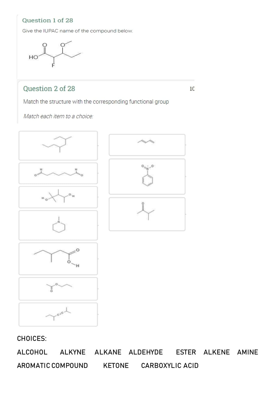 Question 1 of 28
Give the IUPAC name of the compound below.
se
HO
Question 2 of 28
Match the structure with the corresponding functional group
Match each item to a choice:
not you
8
Jool
8
e
1C
CHOICES:
ALCOHOL ALKYNE ALKANE ALDEHYDE ESTER ALKENE AMINE
AROMATIC COMPOUND
KETONE CARBOXYLIC ACID