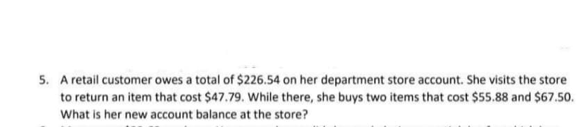 5. A retail customer owes a total of $226.54 on her department store account. She visits the store
to return an item that cost $47.79. While there, she buys two items that cost $55.88 and $67.50.
What is her new account balance at the store?