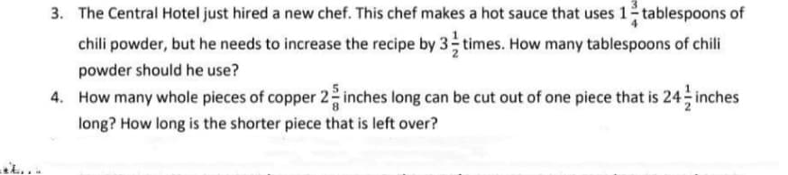 3. The Central Hotel just hired a new chef. This chef makes a hot sauce that uses 1 tablespoons of
chili powder, but he needs to increase the recipe by 3 times. How many tablespoons of chili
powder should he use?
4. How many whole pieces of copper 2 inches long can be cut out of one piece that is 24 - inches
long? How long is the shorter piece that is left over?