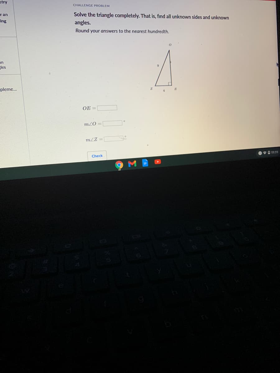 etry
CHALLENGE PROBLEM
Solve the triangle completely. That is, find all unknown sides and unknown
angles.
r an
ing
Round your answers to the nearest hundredth.
an
gles
pleme...
E
4
OE =[
m2O
mLZ =
9 1111
Check
