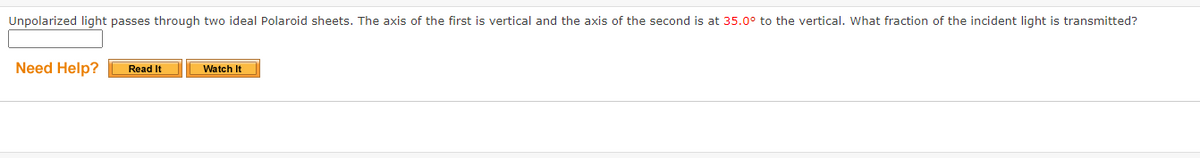 Unpolarized light passes through two ideal Polaroid sheets. The axis of the first is vertical and the axis of the second is at 35.0° to the vertical. What fraction of the incident light is transmitted?
Need Help?
Read It
Watch It