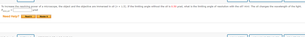 To increase the resolving power of a microscope, the object and the objective are immersed in oil (n = 1.5). If the limiting angle without the oil is 0.50 prad, what is the limiting angle of resolution with the oil? Hint: The oil changes the wavelength of the light.
min,oil =
urad
Need Help?
Read It
Master It