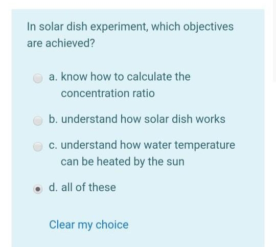 In solar dish experiment, which objectives
are achieved?
a. know how to calculate the
concentration ratio
b. understand how solar dish works
c. understand how water temperature
can be heated by the sun
o d. all of these
Clear my choice
