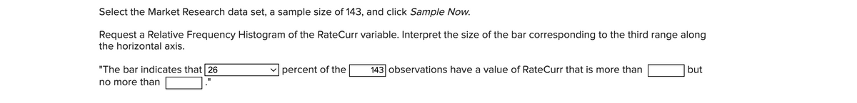 Select the Market Research data set, a sample size of 143, and click Sample Now.
Request a Relative Frequency Histogram of the RateCurr variable. Interpret the size of the bar corresponding to the third range along
the horizontal axis.
"The bar indicates that 26
no more than
"1
percent of the
143 observations have a value of RateCurr that is more than
but