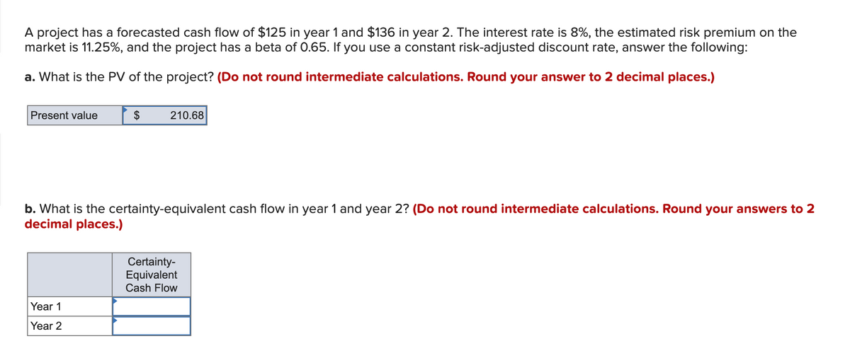 A project has a forecasted cash flow of $125 in year 1 and $136 in year 2. The interest rate is 8%, the estimated risk premium on the
market is 11.25%, and the project has a beta of 0.65. If you use a constant risk-adjusted discount rate, answer the following:
a. What is the PV of the project? (Do not round intermediate calculations. Round your answer to 2 decimal places.)
Present value
$
Year 1
Year 2
210.68
b. What is the certainty-equivalent cash flow in year 1 and year 2? (Do not round intermediate calculations. Round your answers to 2
decimal places.)
Certainty-
Equivalent
Cash Flow