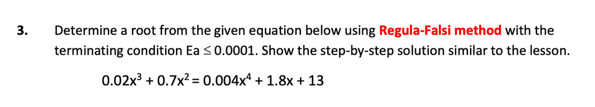 Determine a root from the given equation below using Regula-Falsi method with the
terminating condition Ea <0.0001. Show the step-by-step solution similar to the lesson.
0.02x3 + 0.7x2 = 0.004x* + 1.8x + 13
%3D
3.
