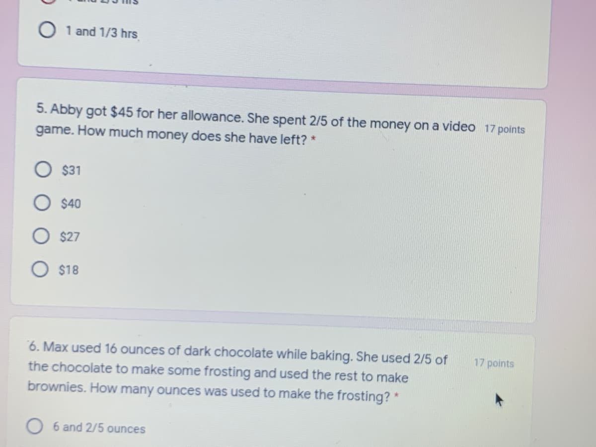 O 1 and 1/3 hrs
5. Abby got $45 for her allowance. She spent 2/5 of the money on a video 17 points
game. How much money does she have left? *
$31
$40
$27
O $18
6. Max used 16 ounces of dark chocolate while baking. She used 2/5 of
17 points
the chocolate to make some frosting and used the rest to make
brownies. How many ounces was used to make the frosting? *
O 6 and 2/5 ounces
