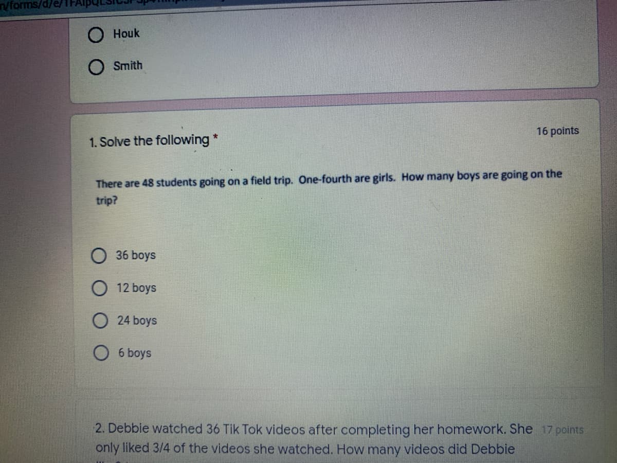 /forms/d/e/
Houk
Smith
16 points
1. Solve the following*
There are 48 students going on a field trip. One-fourth are girls. How many boys are going on the
trip?
36 boys
O 12 boys
24 boys
6 boys
2. Debbie watched 36 Tik Tok videos after completing her homework. She 17 points
only liked 3/4 of the videos she watched. How many videos did Debbie
