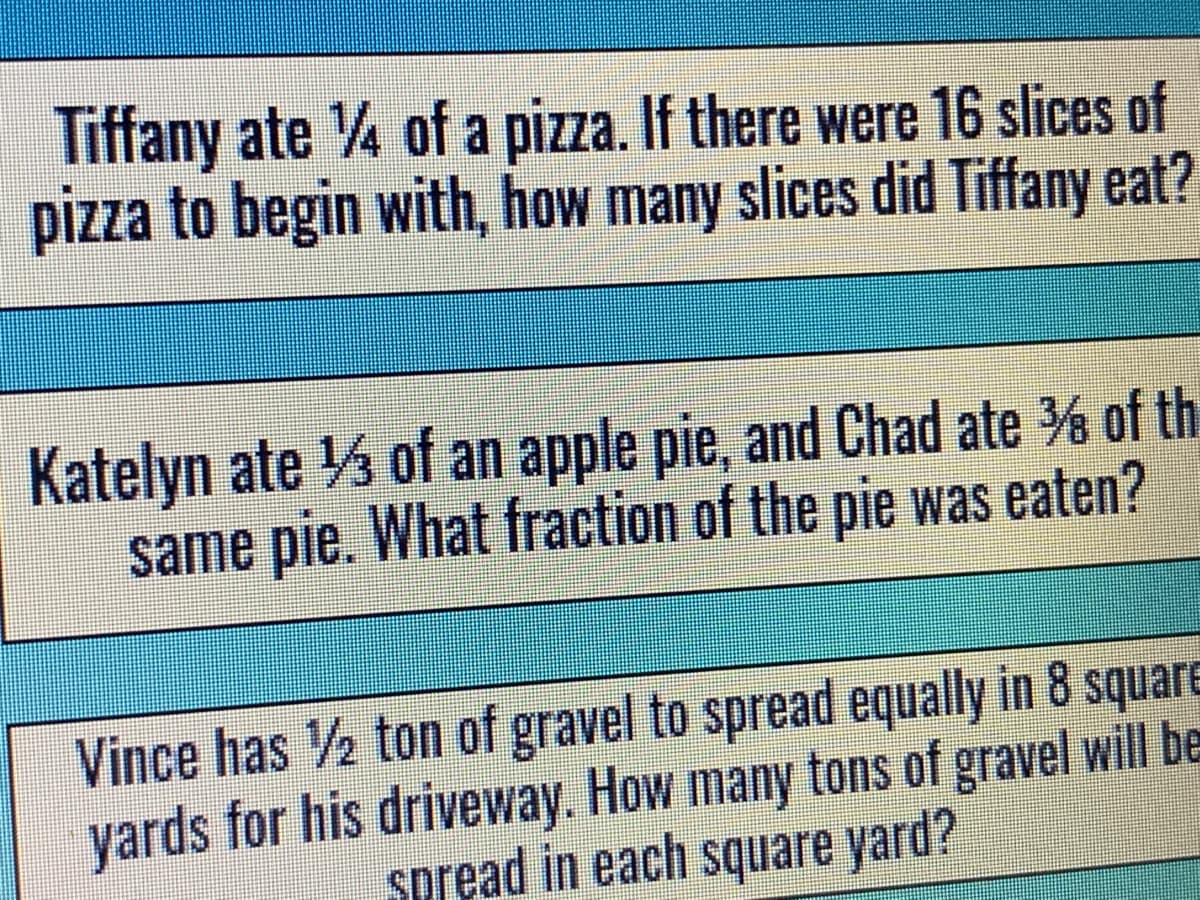 Tiffany ate 4 of a pizza. If there were 16 slices of
pizza to begin with, how many slices did Tiffany eat?
Katelyn ate 3 of an apple pie, and Chad ate % of th
same pie. What fraction of the pie was eaten?
Vince has ½ ton of gravel to spread equally in 8 square
yards for his driveway. How many tons of gravel will be
Spread in each square yard?
