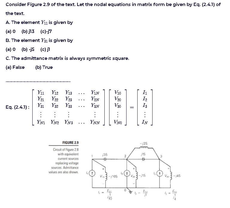 Consider Figure 2.9 of the text. Let the nodal equations in matrix form be given by Eq. (2.4.1) of
the text.
A. The element Y11 is given by
(a) 0 (b) j13 (c)-j7
B. The element Y31 is given by
(a) 0 (b) -j5 (c) j
C. The admittance matrix is always symmetric square.
(a) False
(b) True
Y12
Y22
Y31
Y13
Y23
YıN
Y2N
Vi0
V20
V30
Yiı
I2
I3
Y21
...
Y32 Y33
Y3N
Eq. (2.4.1):
YN1
Yw2 YN3
YNN
VNo
IN
FIGURE 2.9
-j2s
Circuit of Figure 2.8
with equivalent
135
current sources
replacing voltage
sources. Admittance
values are also shown.
Via 3-10s
V3-i1s
V3 - j4S
Es1
10
