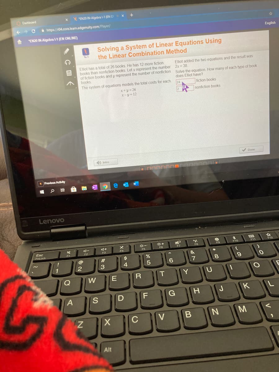 ODashboard
X "EN20 IN-Algebra l-1 (EN O
x +
a https://r04.core.lean.edgenuity.com/Player/
"EN20 IN-Algebra l-1 (EN ONLINE)
English
Solving a System of Linear Equations Using
the Linear Combination Method
Elliot added the two equations and the result was
Elliot has a total of 26 books. He has 12 more fiction
books than nonfiction books. Let x represent the number 2x = 38.
of fiction books and y represent the number of nonfiction solve the equation. How many of each type of book
books.
does Elliot have?
The system of equations models the total costs for each
124
fiction books
x+y = 26
X-y = 12
nonfiction books
) Intro
V Done
Previous Adivity
Lenovo
4-
*-
F11
Esc
FnLock
F7
FB
F9
F10
F1
F2
F3
&
@
23
1
4
17
Q
W
R
Y
A
S
J
K
C
M
Alt
エ
B
