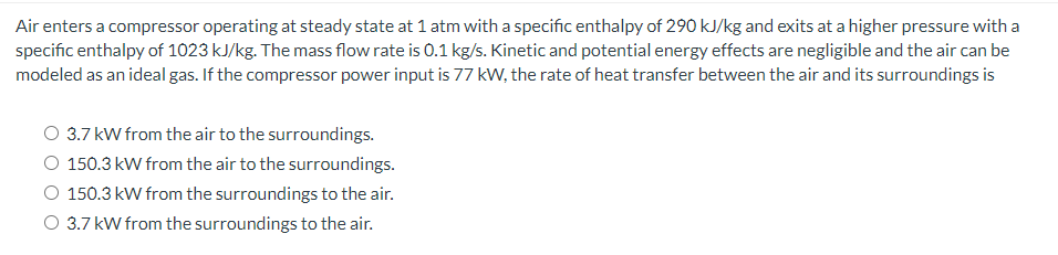 Air enters a compressor operating at steady state at 1 atm with a specific enthalpy of 290 kJ/kg and exits at a higher pressure with a
specific enthalpy of 1023 kJ/kg. The mass flow rate is 0.1 kg/s. Kinetic and potential energy effects are negligible and the air can be
modeled as an ideal gas. If the compressor power input is 77 kW, the rate of heat transfer between the air and its surroundings is
3.7 kW from the air to the surroundings.
O 150.3 kW from the air to the surroundings.
O 150.3 kW from the surroundings to the air.
O 3.7 kW from the surroundings to the air.