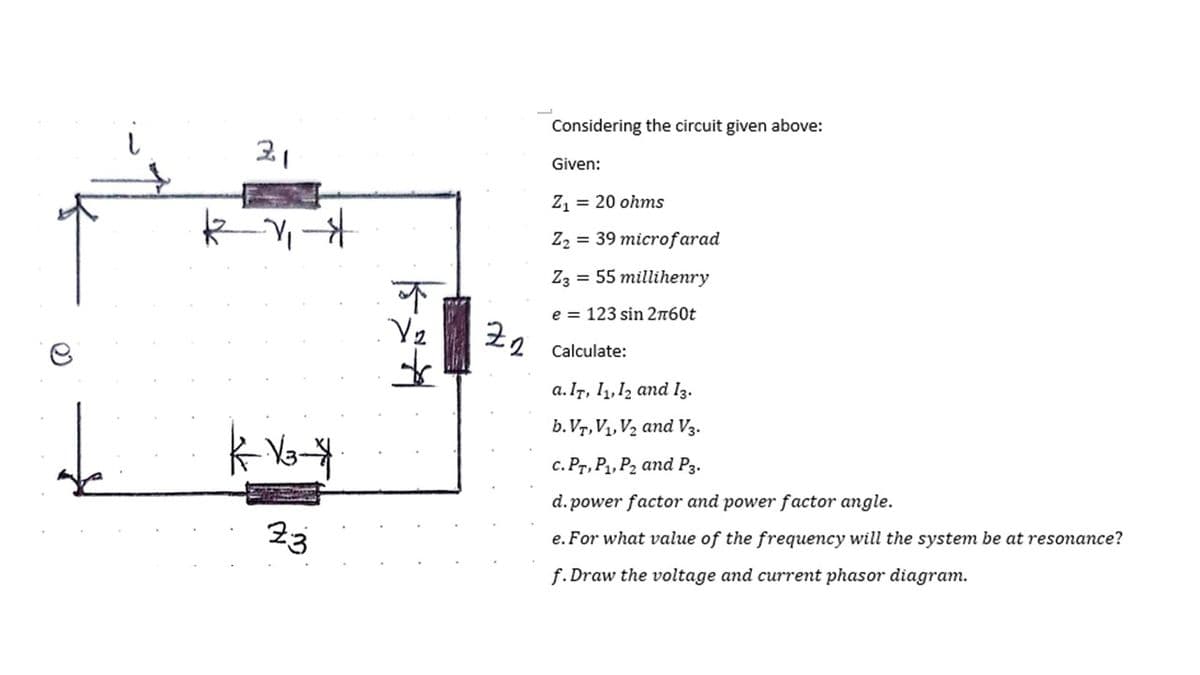 21
kv₁
-_-1₁-$
|--V3-*
23
kat
↑
Zn
2
Considering the circuit given above:
Given:
Z₁ = 20 ohms
Z₂ = 39 microfarad
Z3 = 55 millihenry
e 123 sin 2760t
Calculate:
a. Ir, 1₁, 12 and 13.
b. VT, V₁, V₂ and V3.
c. PT, P₁, P₂ and P3.
d. power factor and power factor angle.
e. For what value of the frequency will the system be at resonance?
f.Draw the voltage and current phasor diagram.