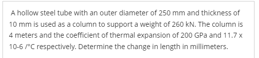 A hollow steel tube with an outer diameter of 250 mm and thickness of
10 mm is used as a column to support a weight of 260 kN. The column is
4 meters and the coefficient of thermal expansion of 200 GPa and 11.7 x
10-6/°C respectively. Determine the change in length in millimeters.