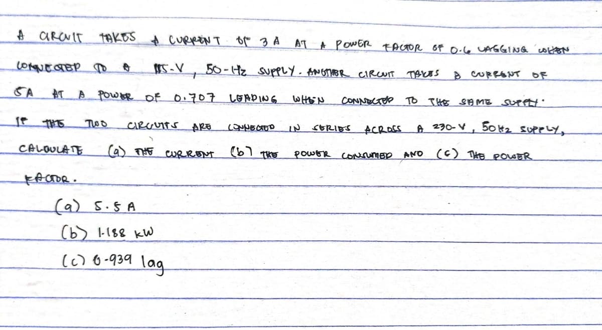 A CROVIT TAKES A CURRENT OF 3 A
солиестер то
SA AT
A POWER OF 0.707 LEADING
CALCULATE
15-V, 50-H₂ SUPPLY. ANOTHER CIRCUIT TAKES
Two CIRCUITS ARE
(a) THE
CURRENT
AT
FACTOR.
(a)
5.5 A
(b) 1-188 kW
(c) 6-939 lag
A POWER FACTOR OF 0.6 UAGGING WHEN
WHEN
CONNECTED TO THE SAME SUPPLY.
A 230-V, 50H₂ SUPPLY,
(C) THE POWER
CONNECTED IN SERIES ACROSS
(b) THE
8 CURRENT OF
POWER CONSUMER AND
