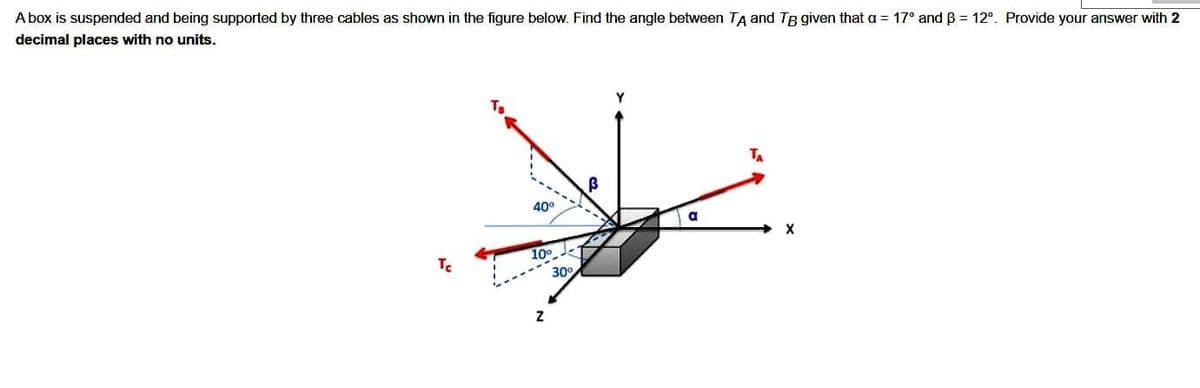 A box is suspended and being supported by three cables as shown in the figure below. Find the angle between TA and TB given that a = 17° and ß = 12°. Provide your answer with 2
decimal places with no units.
Tc
40⁰
10°
Z
30°
a
TA
X