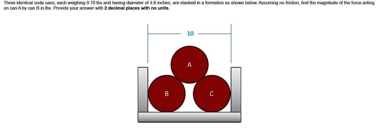 Three identical soda cans, each weighing 0.70 lbs and having diameter of 4.6 inches, are stacked in a formation as shown below. Assuming no friction, find the magnitude of the force acting
on can A by can B in lbs. Provide your answer with 2 decimal places with no units.
B
10
A
C