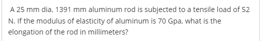 A 25 mm dia, 1391 mm aluminum rod is subjected to a tensile load of 52
N. If the modulus of elasticity of aluminum is 70 Gpa, what is the
elongation of the rod in millimeters?