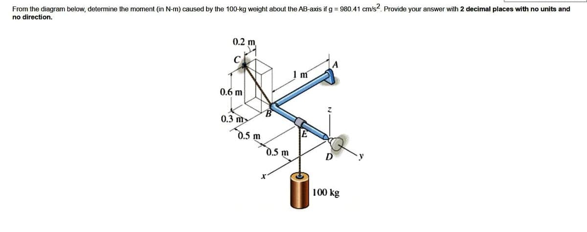 From the diagram below, determine the moment (in N-m) caused by the 100-kg weight about the AB-axis if g = 980.41 cm/s². Provide your answer with 2 decimal places with no units and
no direction.
0.2 m
C
0.6 m
0.3 m
0.5 m
0.5 m
1 m
D
100 kg