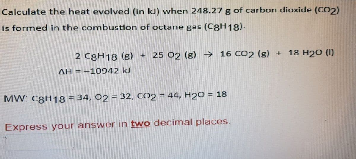 Calculate the heat evolved (in kJ) when 248.27 g of carbon dioxide (CO2)
is formed in the combustion of octane gas (C8H18).
2 C8H18 (g) + 25 02 (g) → 16 CO2 (g) +
AH = -10942 kJ
MW: C8H18 = 34, O2 = 32, CO2 = 44, H2O = 18
Express your answer in two decimal places.
18 H20 (1)