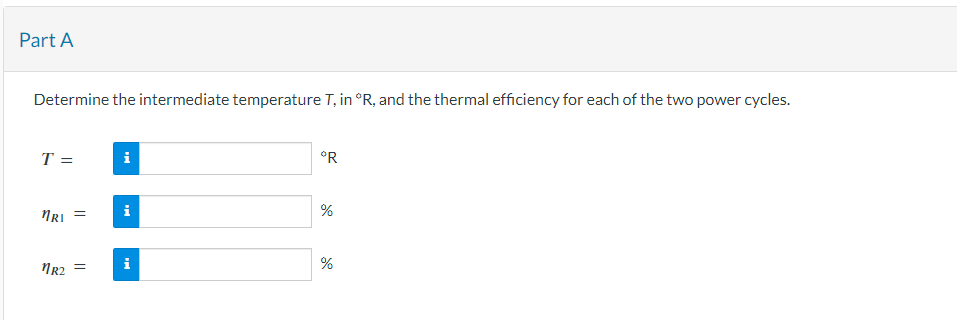 Part A
Determine the intermediate temperature T, in °R, and the thermal efficiency for each of the two power cycles.
T =
MRI =
1R₂ =
i
i
°R
%
%