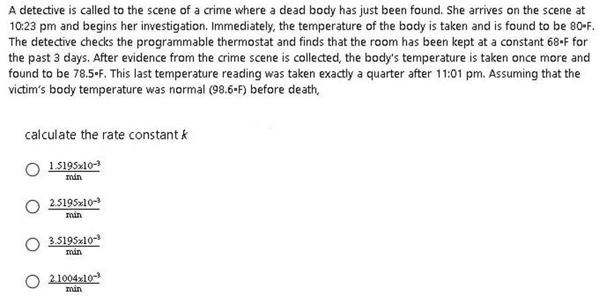 A detective is called to the scene of a crime where a dead body has just been found. She arrives on the scene at
10:23 pm and begins her investigation. Immediately, the temperature of the body is taken and is found to be 80-F.
The detective checks the programmable thermostat and finds that the room has been kept at a constant 68-F for
the past 3 days. After evidence from the crime scene is collected, the body's temperature is taken once more and
found to be 78.5-F. This last temperature reading was taken exactly a quarter after 11:01 pm. Assuming that the
victim's body temperature was normal (98.6-F) before death,
calculate the rate constant k
1.5195x10-3
min
2.5195x10-³
min
3.5195x10-²
min
2.1004x10-3
min