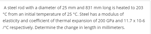 A steel rod with a diameter of 25 mm and 831 mm long is heated to 203
°C from an initial temperature of 25 °C. Steel has a modulus of
elasticity and coefficient of thermal expansion of 200 GPa and 11.7 x 10-6
/°C respectively. Determine the change in length in millimeters.