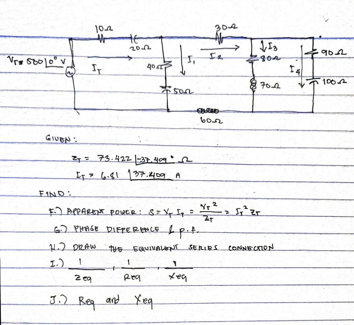 Vrs 5000 v
GIVEN:
102
M
IT
HE
202
11.7 DRAW
1.) 1
40.
27= 73.422 37.409
I₁ = 6.81 137.1409 A
[₁
1
Req
500
FIND:
F. APPARENT POWER: S = X₁ [₁ =
G.) PHASE DIFFERENCE & p.t.
zeq
J.) Rea and Yea
302
A
60-2
THE EQUIVALENT SERIES
1
xea
Yr 2
ZT
1,13
802
z fr ² zr
70-2
CONNECTION
14
9052
100