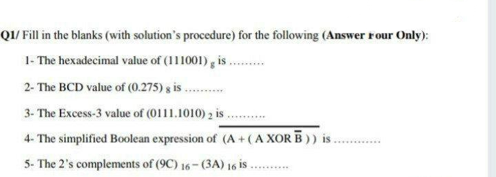 QI/ Fill in the blanks (with solution's procedure) for the following (Answer rour Only):
1- The hexadecimal value of (111001) g is
2- The BCD value of (0.275) 8 is
3- The Excess-3 value of (0111.1010) 2 is
4- The simplified Boolean expression of (A +(A XOR B)) is
5- The 2's complements of (9C) 16- (3A) 16 is
