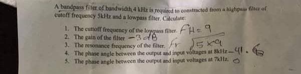 A bandpass filler of bandwidth 4 kHz is requined to constmcted from a highpaas filter of
cutoff frequency SkHz and a lowpass filter, Calculate:
1. The cuttoff frequeniey of the loypass filier. F4= 9
2. The gain of the filter-3 e
3. The resonance frequency of the filter,
4. The phase angle between the output and input voltages at 8kHz-I.
5. The phase angle between the output and input voltages at 7kHz.
ir
