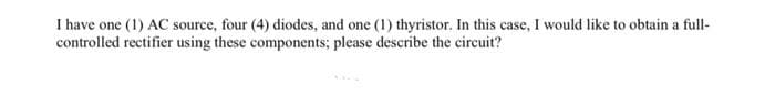 I have one (1) AC source, four (4) diodes, and one (1) thyristor. In this case, I would like to obtain a full-
controlled rectifier using these components; please describe the circuit?
