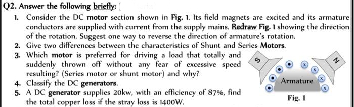 Q2. Answer the following briefly:
1. Consider the DC motor section shown in Fig. 1. Its field magnets are excited and its armature
conductors are supplied with current from the supply mains. Redraw Fig. 1 showing the direction
of the rotation. Suggest one way to reverse the direction of armature's rotation.
2. Give two differences between the characteristics of Shunt and Series Motors.
3. Which motor is preferred for driving a load that totally and
suddenly thrown off without any fear of excessive speed
resulting? (Series motor or shunt motor) and why?
4. Classify the DC generators.
5. A DC generator supplies 20kw, with an efficiency of 87%, find
the total copper loss if the stray loss is 1400W.
Armature
Fig. 1
